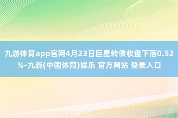 九游体育app官网4月23日巨星转债收盘下落0.52%-九游(中国体育)娱乐 官方网站 登录入口