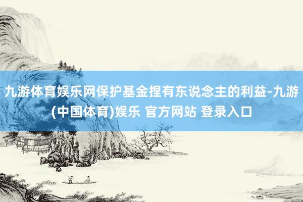 九游体育娱乐网保护基金捏有东说念主的利益-九游(中国体育)娱乐 官方网站 登录入口
