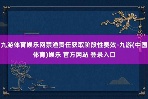 九游体育娱乐网禁渔责任获取阶段性奏效-九游(中国体育)娱乐 官方网站 登录入口