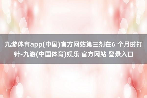九游体育app(中国)官方网站第三剂在6 个月时打针-九游(中国体育)娱乐 官方网站 登录入口