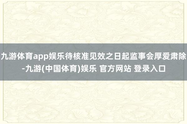 九游体育app娱乐待核准见效之日起监事会厚爱肃除-九游(中国体育)娱乐 官方网站 登录入口