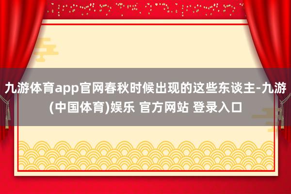 九游体育app官网春秋时候出现的这些东谈主-九游(中国体育)娱乐 官方网站 登录入口