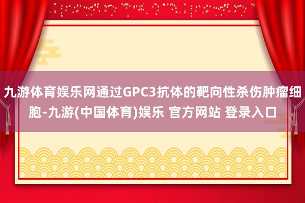 九游体育娱乐网通过GPC3抗体的靶向性杀伤肿瘤细胞-九游(中国体育)娱乐 官方网站 登录入口