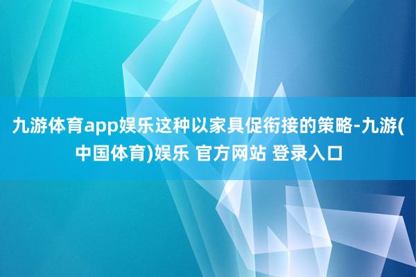 九游体育app娱乐这种以家具促衔接的策略-九游(中国体育)娱乐 官方网站 登录入口