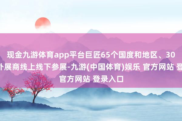 现金九游体育app平台巨匠65个国度和地区、305家国外展商线上线下参展-九游(中国体育)娱乐 官方网站 登录入口