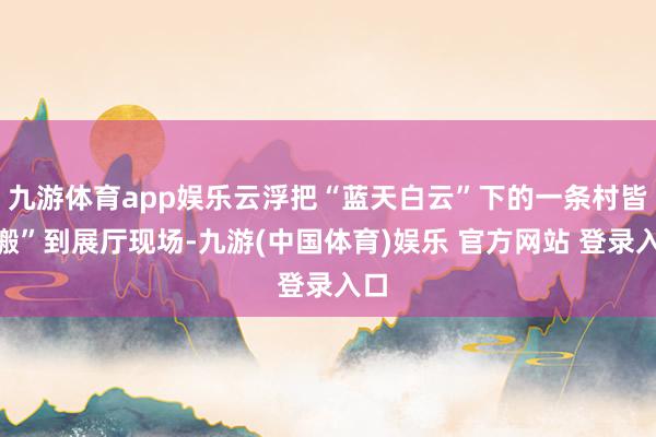 九游体育app娱乐云浮把“蓝天白云”下的一条村皆“搬”到展厅现场-九游(中国体育)娱乐 官方网站 登录入口