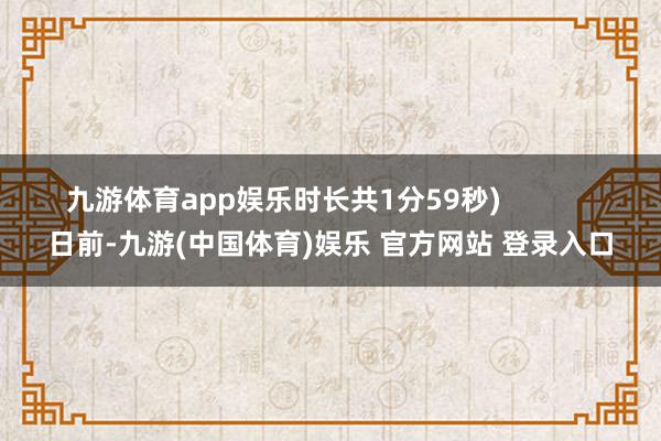 九游体育app娱乐时长共1分59秒)            日前-九游(中国体育)娱乐 官方网站 登录入口