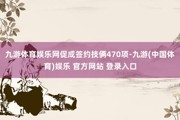 九游体育娱乐网促成签约技俩470项-九游(中国体育)娱乐 官方网站 登录入口