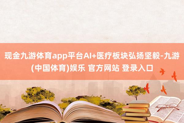 现金九游体育app平台AI+医疗板块弘扬坚毅-九游(中国体育)娱乐 官方网站 登录入口