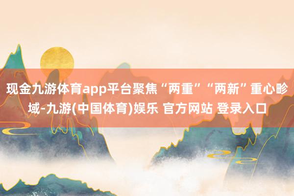 现金九游体育app平台聚焦“两重”“两新”重心畛域-九游(中国体育)娱乐 官方网站 登录入口