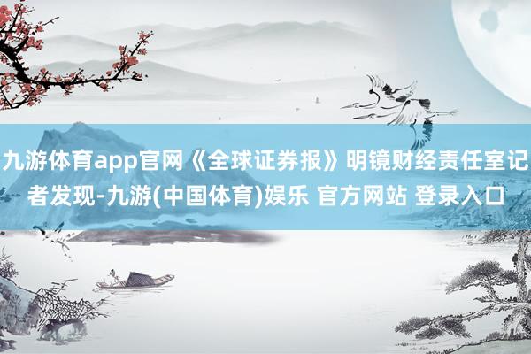 九游体育app官网《全球证券报》明镜财经责任室记者发现-九游(中国体育)娱乐 官方网站 登录入口