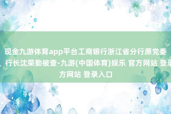 现金九游体育app平台工商银行浙江省分行原党委通告、行长沈荣勤被查-九游(中国体育)娱乐 官方网站 登录入口