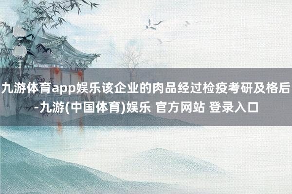 九游体育app娱乐该企业的肉品经过检疫考研及格后-九游(中国体育)娱乐 官方网站 登录入口