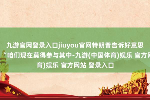 九游官网登录入口jiuyou官网特朗普告诉好意思国播送公司：“咱们现在莫得参与其中-九游(中国体育)娱乐 官方网站 登录入口