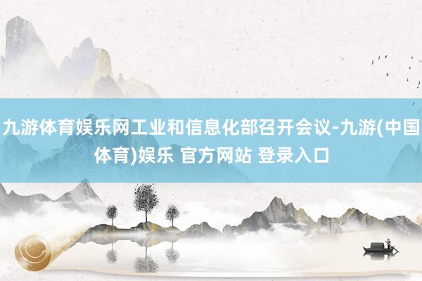 九游体育娱乐网工业和信息化部召开会议-九游(中国体育)娱乐 官方网站 登录入口