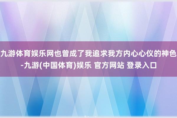 九游体育娱乐网也曾成了我追求我方内心心仪的神色-九游(中国体育)娱乐 官方网站 登录入口