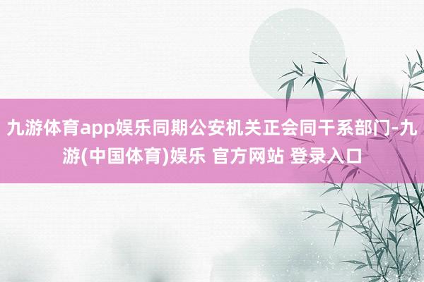 九游体育app娱乐同期公安机关正会同干系部门-九游(中国体育)娱乐 官方网站 登录入口