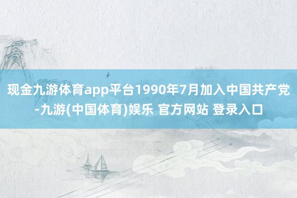 现金九游体育app平台1990年7月加入中国共产党-九游(中国体育)娱乐 官方网站 登录入口