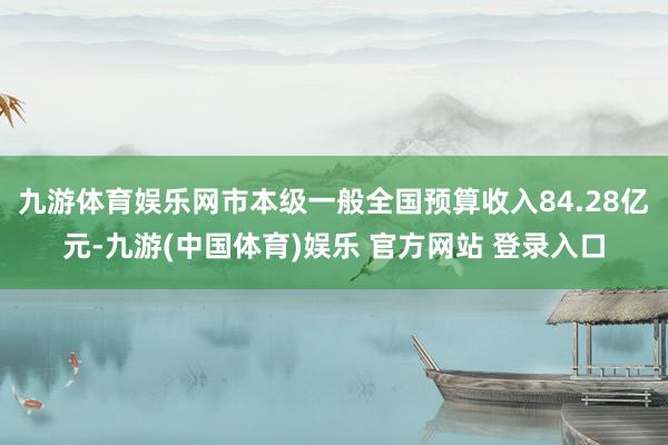 九游体育娱乐网市本级一般全国预算收入84.28亿元-九游(中国体育)娱乐 官方网站 登录入口