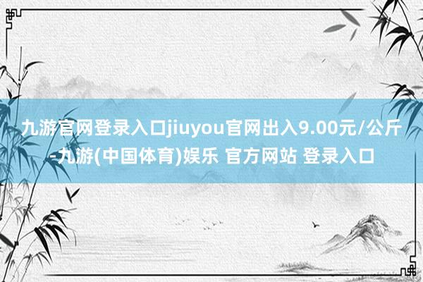 九游官网登录入口jiuyou官网出入9.00元/公斤-九游(中国体育)娱乐 官方网站 登录入口
