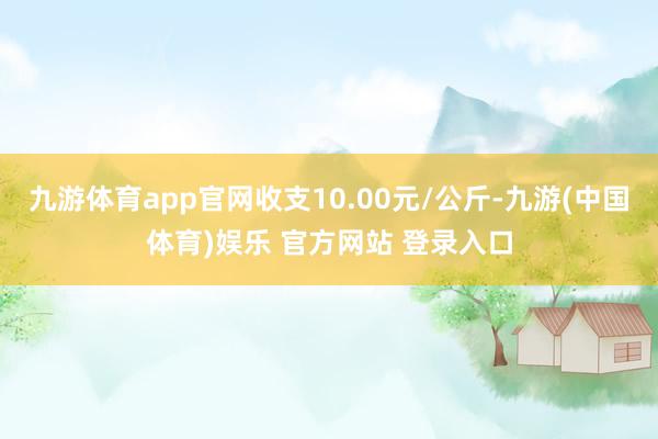 九游体育app官网收支10.00元/公斤-九游(中国体育)娱乐 官方网站 登录入口