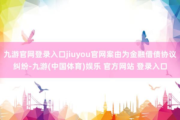 九游官网登录入口jiuyou官网案由为金融借债协议纠纷-九游(中国体育)娱乐 官方网站 登录入口