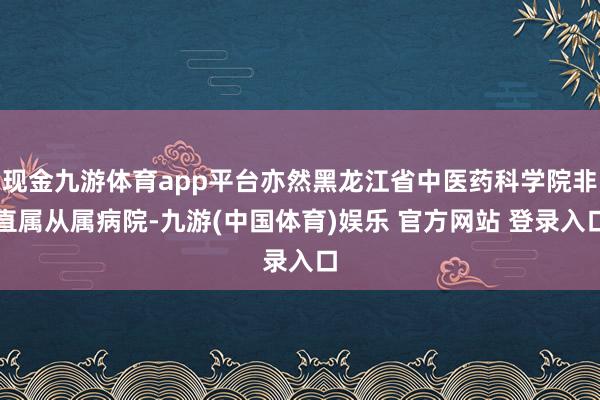 现金九游体育app平台亦然黑龙江省中医药科学院非直属从属病院-九游(中国体育)娱乐 官方网站 登录入口