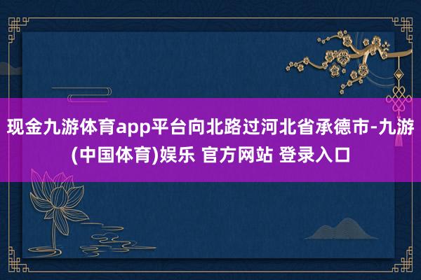 现金九游体育app平台向北路过河北省承德市-九游(中国体育)娱乐 官方网站 登录入口