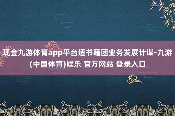 现金九游体育app平台适书籍团业务发展计谋-九游(中国体育)娱乐 官方网站 登录入口