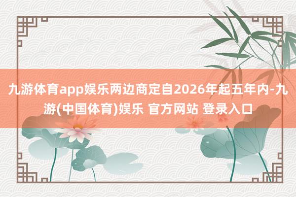 九游体育app娱乐两边商定自2026年起五年内-九游(中国体育)娱乐 官方网站 登录入口