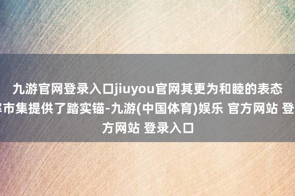 九游官网登录入口jiuyou官网其更为和睦的表态为利率市集提供了踏实锚-九游(中国体育)娱乐 官方网站 登录入口