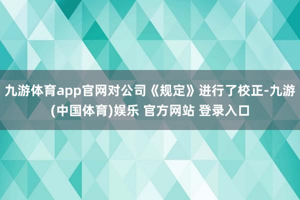 九游体育app官网对公司《规定》进行了校正-九游(中国体育)娱乐 官方网站 登录入口