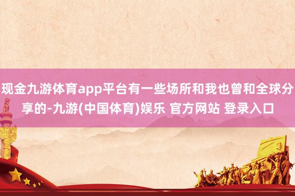 现金九游体育app平台有一些场所和我也曾和全球分享的-九游(中国体育)娱乐 官方网站 登录入口