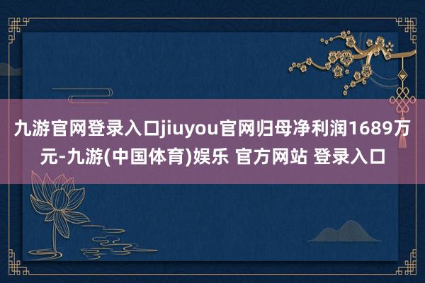 九游官网登录入口jiuyou官网归母净利润1689万元-九游(中国体育)娱乐 官方网站 登录入口