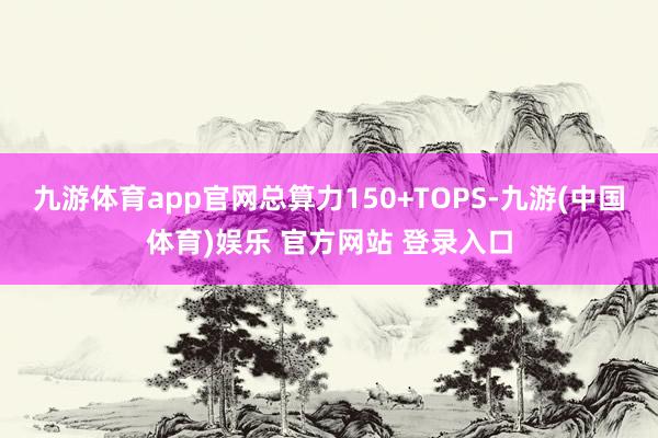 九游体育app官网总算力150+TOPS-九游(中国体育)娱乐 官方网站 登录入口