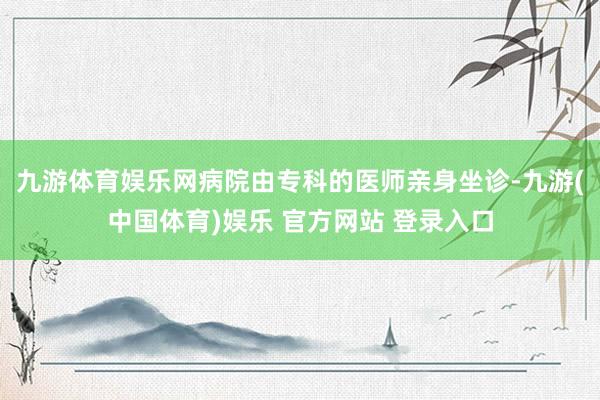 九游体育娱乐网病院由专科的医师亲身坐诊-九游(中国体育)娱乐 官方网站 登录入口