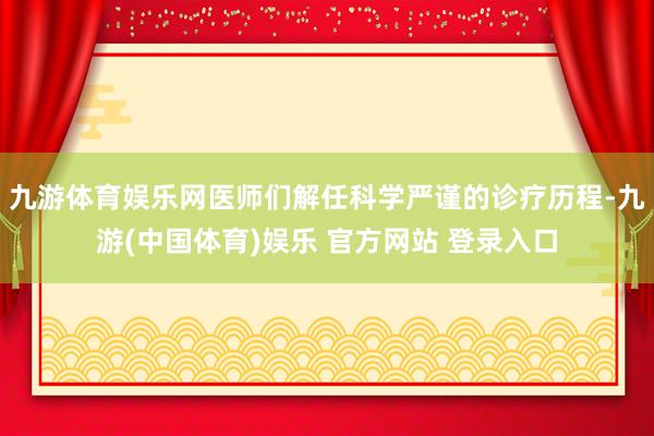 九游体育娱乐网医师们解任科学严谨的诊疗历程-九游(中国体育)娱乐 官方网站 登录入口