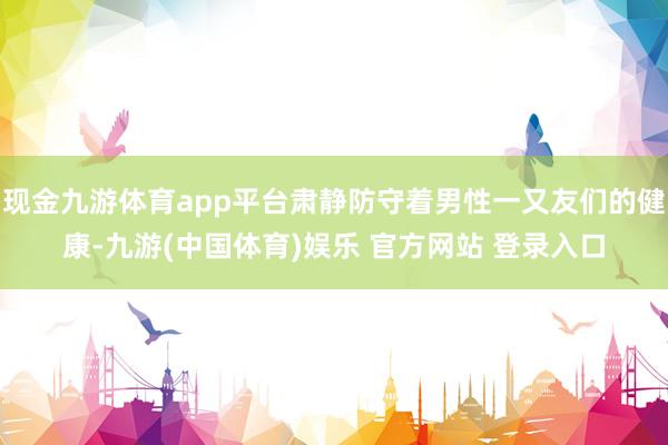 现金九游体育app平台肃静防守着男性一又友们的健康-九游(中国体育)娱乐 官方网站 登录入口
