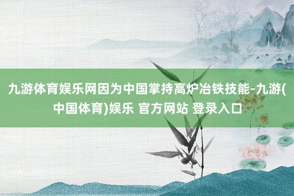九游体育娱乐网因为中国掌持高炉冶铁技能-九游(中国体育)娱乐 官方网站 登录入口