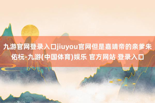 九游官网登录入口jiuyou官网但是嘉靖帝的亲爹朱佑杬-九游(中国体育)娱乐 官方网站 登录入口