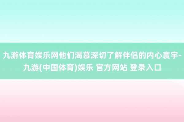 九游体育娱乐网他们渴慕深切了解伴侣的内心寰宇-九游(中国体育)娱乐 官方网站 登录入口