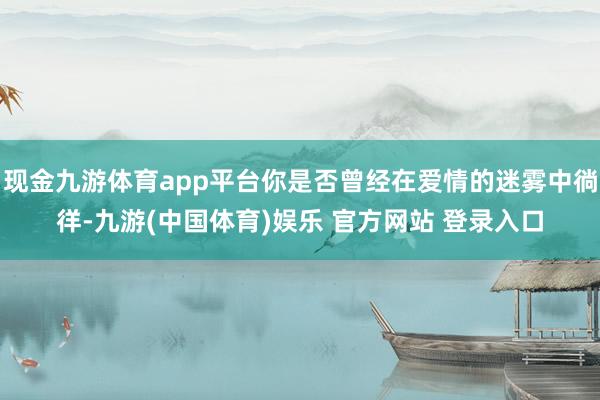 现金九游体育app平台你是否曾经在爱情的迷雾中徜徉-九游(中国体育)娱乐 官方网站 登录入口