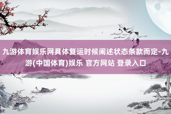 九游体育娱乐网具体复运时候阐述状态条款而定-九游(中国体育)娱乐 官方网站 登录入口