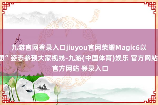 九游官网登录入口jiuyou官网荣耀Magic6以“清仓特惠”姿态参预大家视线-九游(中国体育)娱乐 官方网站 登录入口