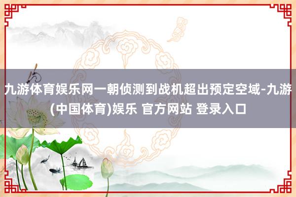 九游体育娱乐网一朝侦测到战机超出预定空域-九游(中国体育)娱乐 官方网站 登录入口