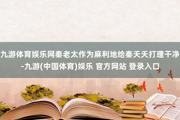 九游体育娱乐网秦老太作为麻利地给秦夭夭打理干净-九游(中国体育)娱乐 官方网站 登录入口