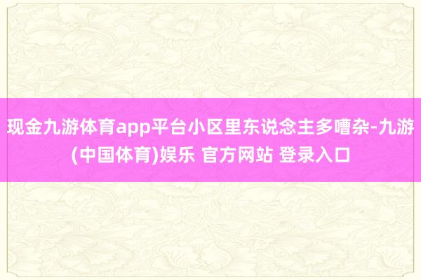 现金九游体育app平台小区里东说念主多嘈杂-九游(中国体育)娱乐 官方网站 登录入口