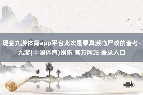 现金九游体育app平台此次是果真濒临严峻的查考-九游(中国体育)娱乐 官方网站 登录入口