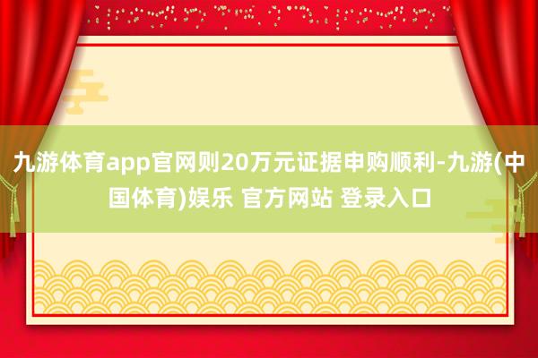 九游体育app官网则20万元证据申购顺利-九游(中国体育)娱乐 官方网站 登录入口