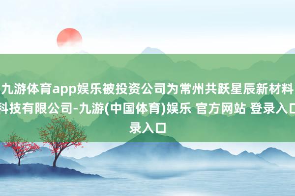 九游体育app娱乐被投资公司为常州共跃星辰新材料科技有限公司-九游(中国体育)娱乐 官方网站 登录入口